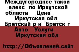 Междугороднее такси “алекс“ по Иркутской области  › Цена ­ 1 800 - Иркутская обл., Братский р-н, Братск г. Авто » Услуги   . Иркутская обл.